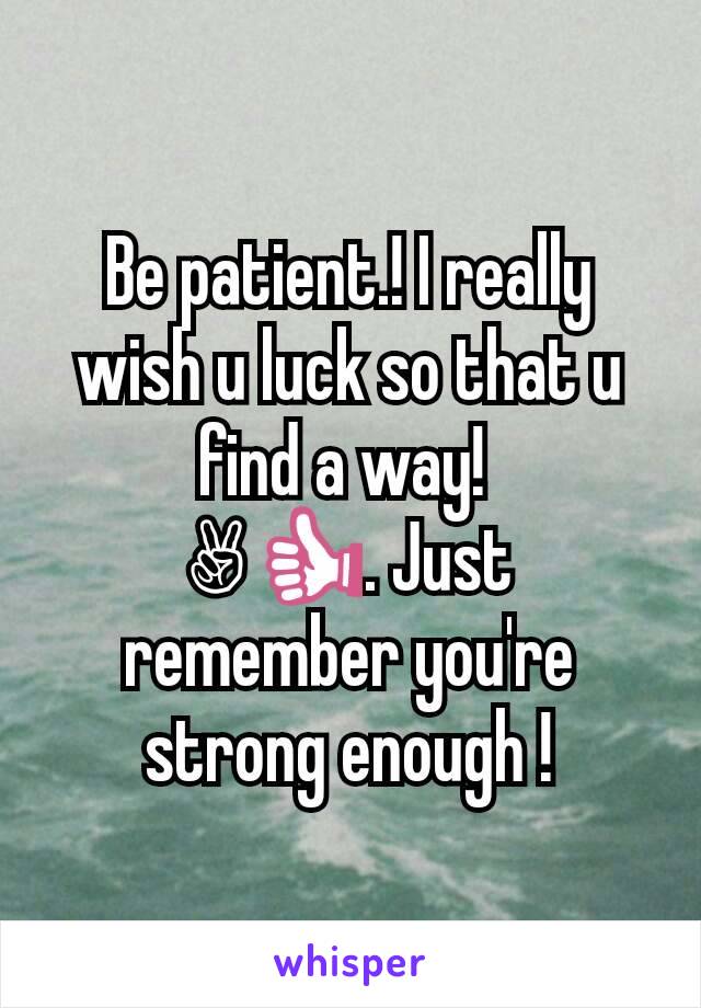 Be patient.! I really wish u luck so that u find a way! 
✌👍. Just remember you're strong enough !