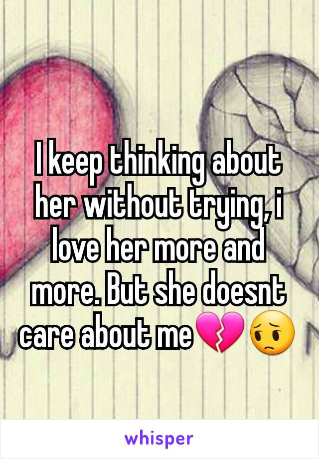 I keep thinking about her without trying, i love her more and more. But she doesnt care about me💔😔