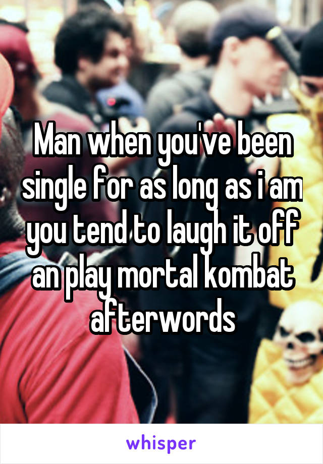 Man when you've been single for as long as i am you tend to laugh it off an play mortal kombat afterwords