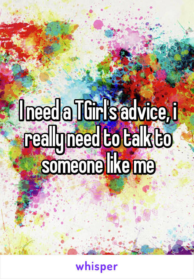 I need a TGirl's advice, i really need to talk to someone like me