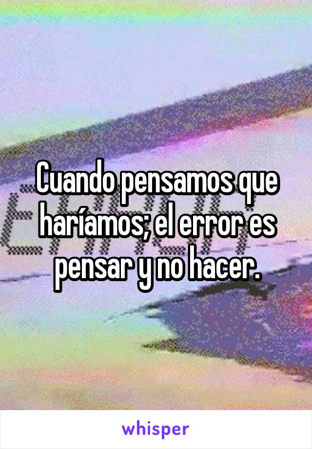 Cuando pensamos que haríamos; el error es pensar y no hacer.