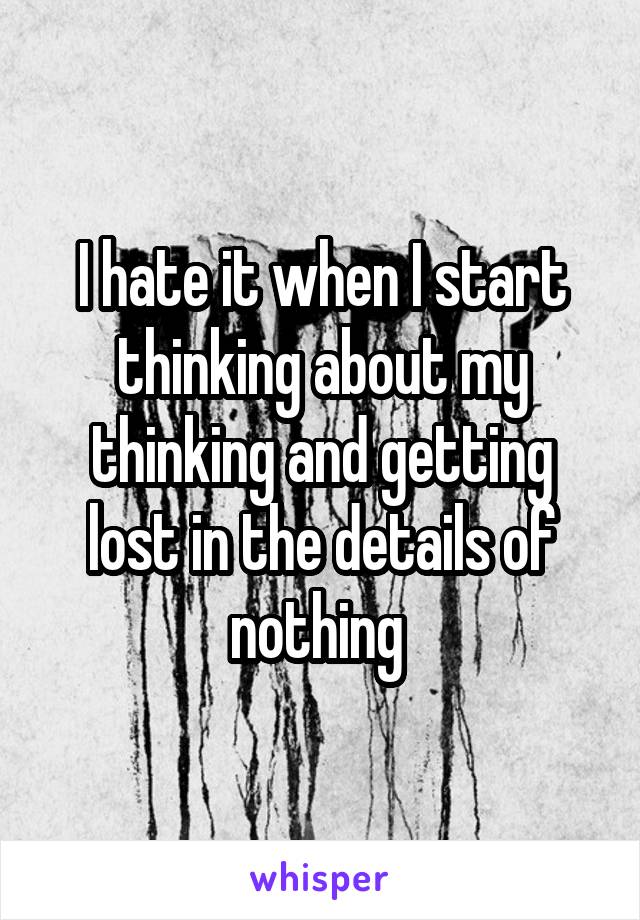 I hate it when I start thinking about my thinking and getting lost in the details of nothing 