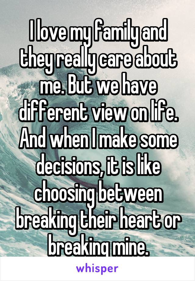 I love my family and they really care about me. But we have different view on life. And when I make some decisions, it is like choosing between breaking their heart or breaking mine.