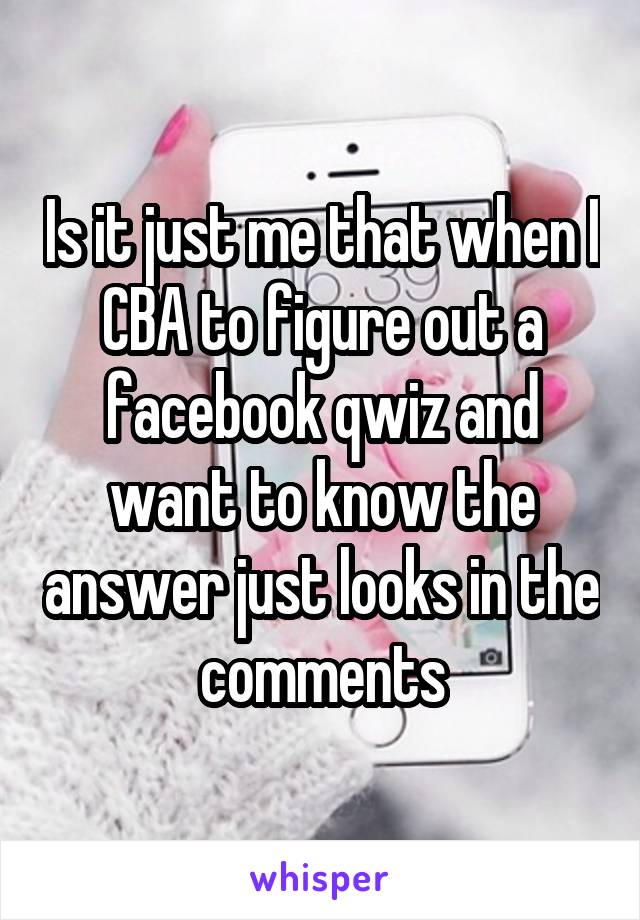 Is it just me that when I CBA to figure out a facebook qwiz and want to know the answer just looks in the comments