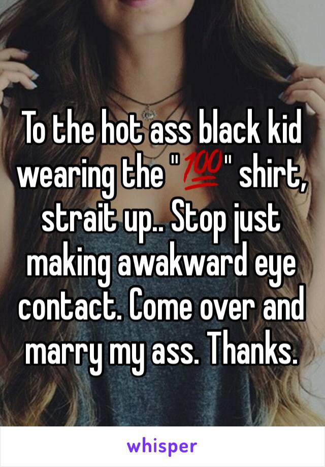 To the hot ass black kid wearing the "💯" shirt, strait up.. Stop just making awakward eye contact. Come over and marry my ass. Thanks.