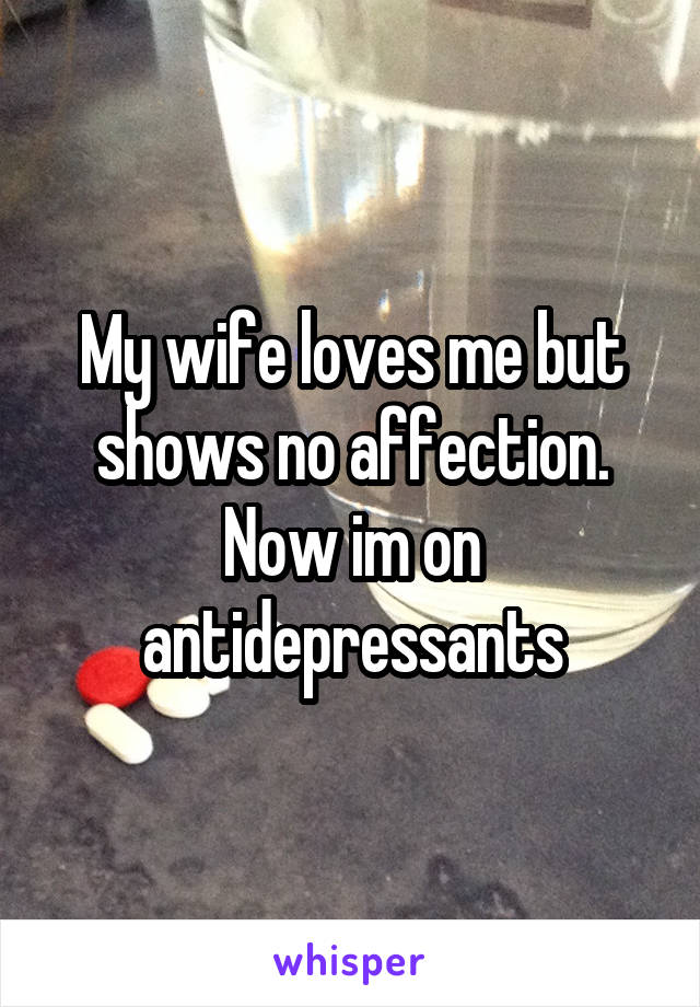 My wife loves me but shows no affection. Now im on antidepressants