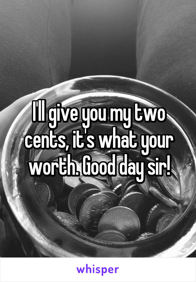 I'll give you my two cents, it's what your worth. Good day sir!