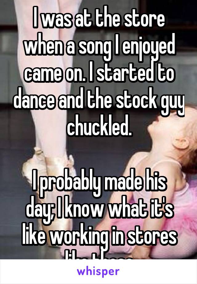 I was at the store when a song I enjoyed came on. I started to dance and the stock guy chuckled.

I probably made his day; I know what it's like working in stores like those