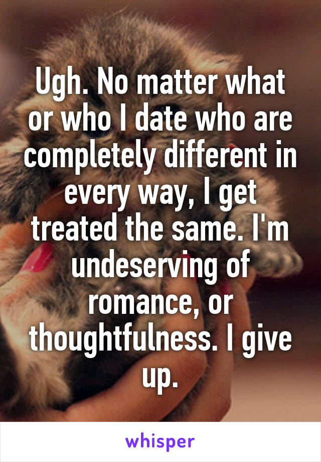 Ugh. No matter what or who I date who are completely different in every way, I get treated the same. I'm undeserving of romance, or thoughtfulness. I give up.