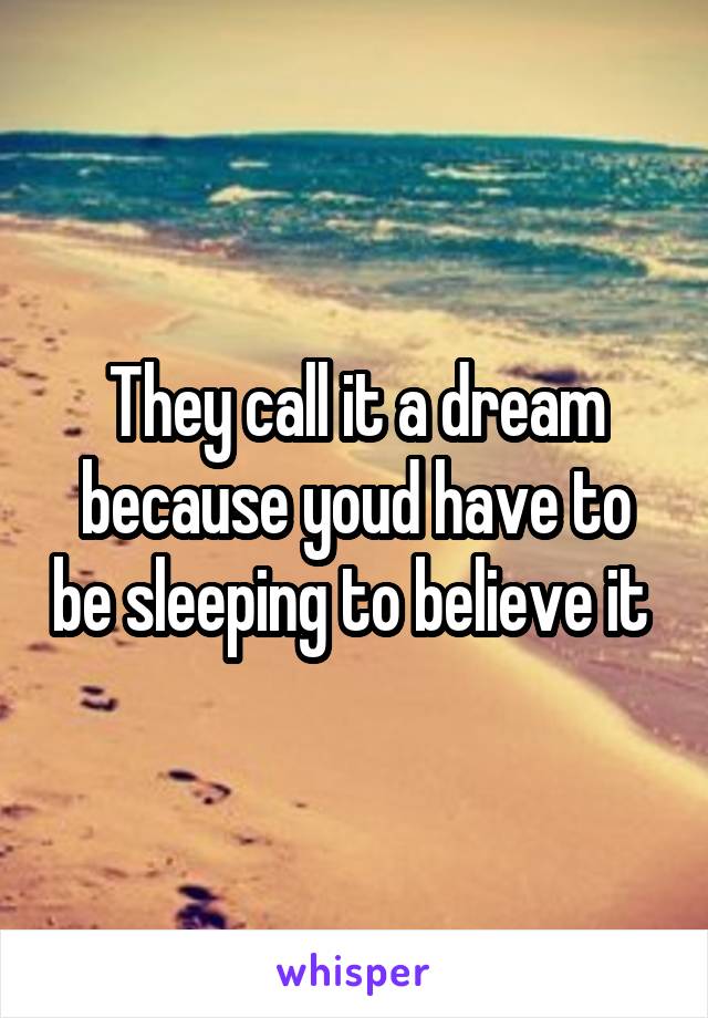 They call it a dream because youd have to be sleeping to believe it 