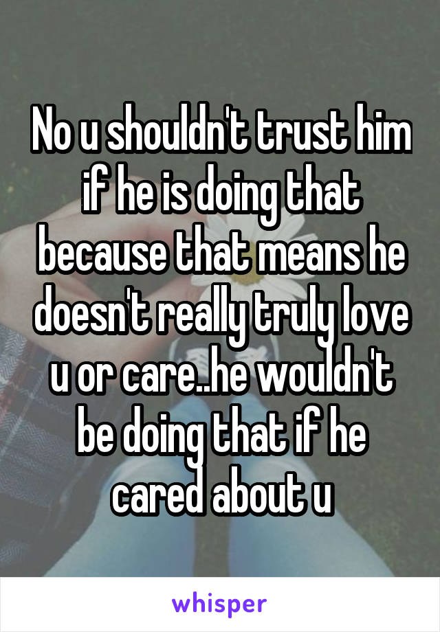 No u shouldn't trust him if he is doing that because that means he doesn't really truly love u or care..he wouldn't be doing that if he cared about u