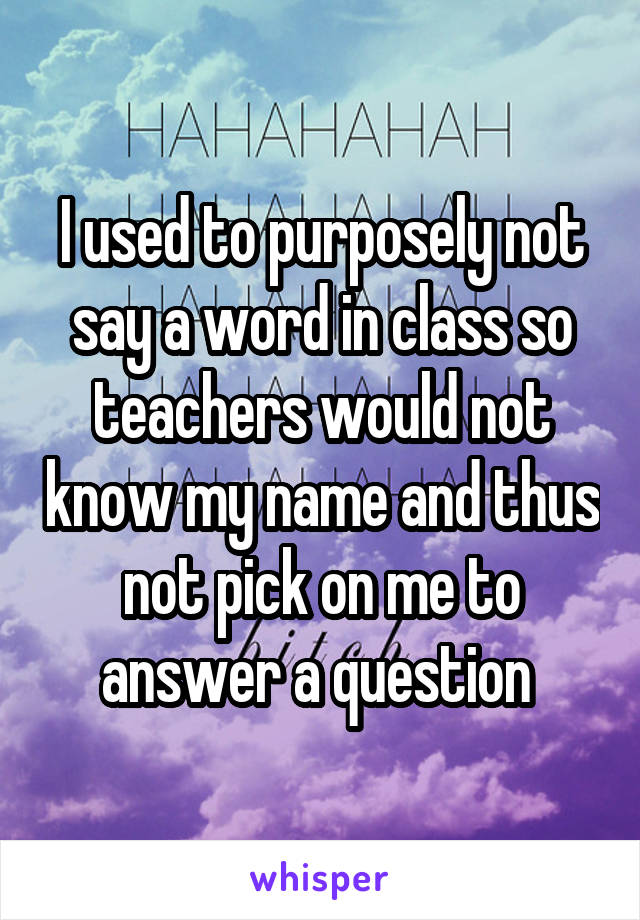 I used to purposely not say a word in class so teachers would not know my name and thus not pick on me to answer a question 