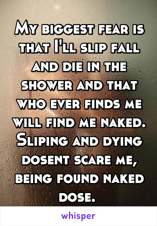 My biggest fear is that I'll slip fall and die in the shower and that who ever finds me will find me naked. Sliping and dying dosent scare me, being found naked dose. 