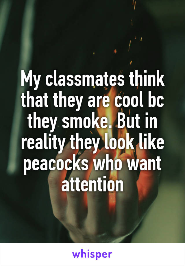 My classmates think that they are cool bc they smoke. But in reality they look like peacocks who want attention