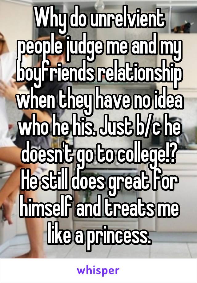 Why do unrelvient people judge me and my boyfriends relationship when they have no idea who he his. Just b/c he doesn't go to college!? He still does great for himself and treats me like a princess.
