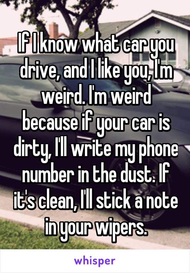 If I know what car you drive, and I like you, I'm weird. I'm weird because if your car is dirty, I'll write my phone number in the dust. If it's clean, I'll stick a note in your wipers.