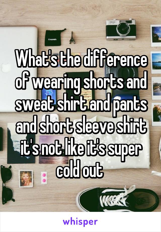 What's the difference of wearing shorts and sweat shirt and pants and short sleeve shirt it's not like it's super cold out 