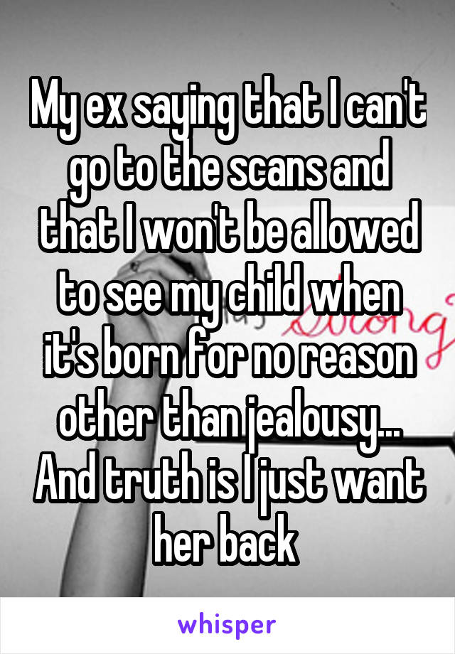 My ex saying that I can't go to the scans and that I won't be allowed to see my child when it's born for no reason other than jealousy... And truth is I just want her back 