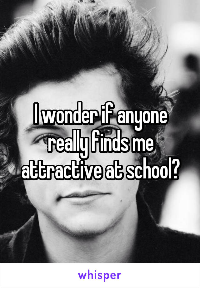 I wonder if anyone really finds me attractive at school?