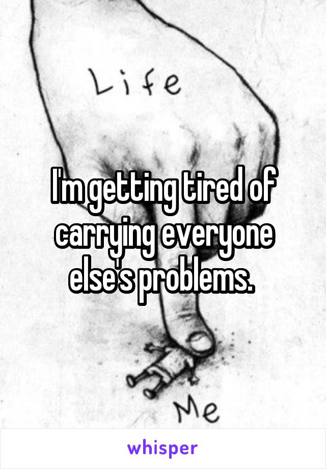 I'm getting tired of carrying everyone else's problems. 