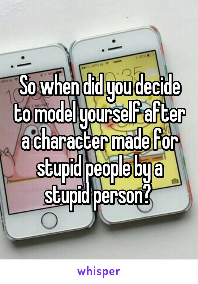 So when did you decide to model yourself after a character made for stupid people by a stupid person? 