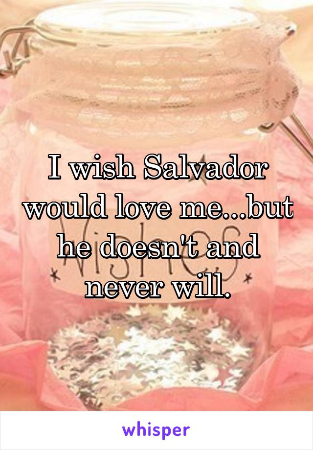 I wish Salvador would love me...but he doesn't and never will.