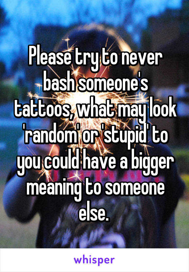 Please try to never bash someone's tattoos, what may look 'random' or 'stupid' to you could have a bigger meaning to someone else. 