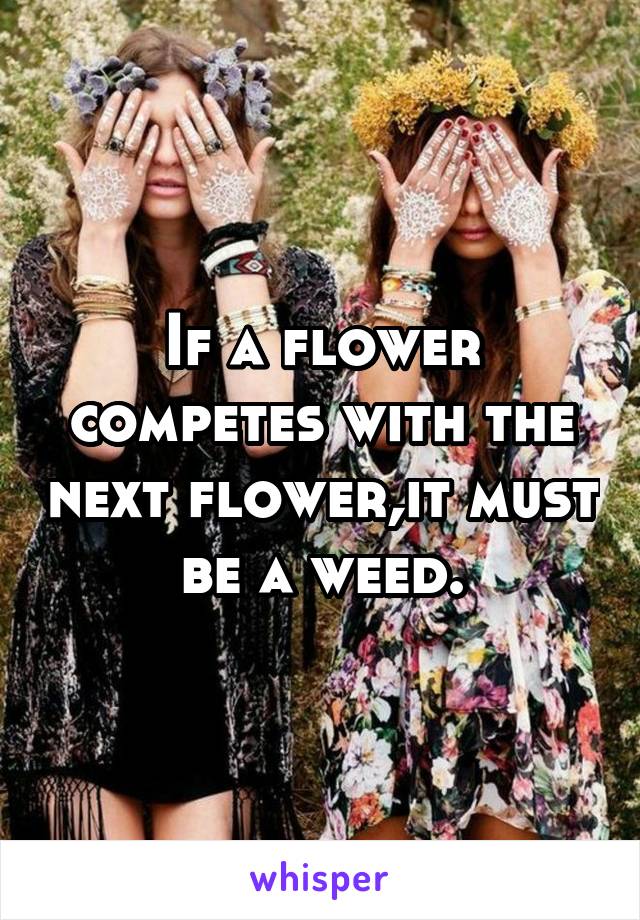 If a flower competes with the next flower,it must be a weed.