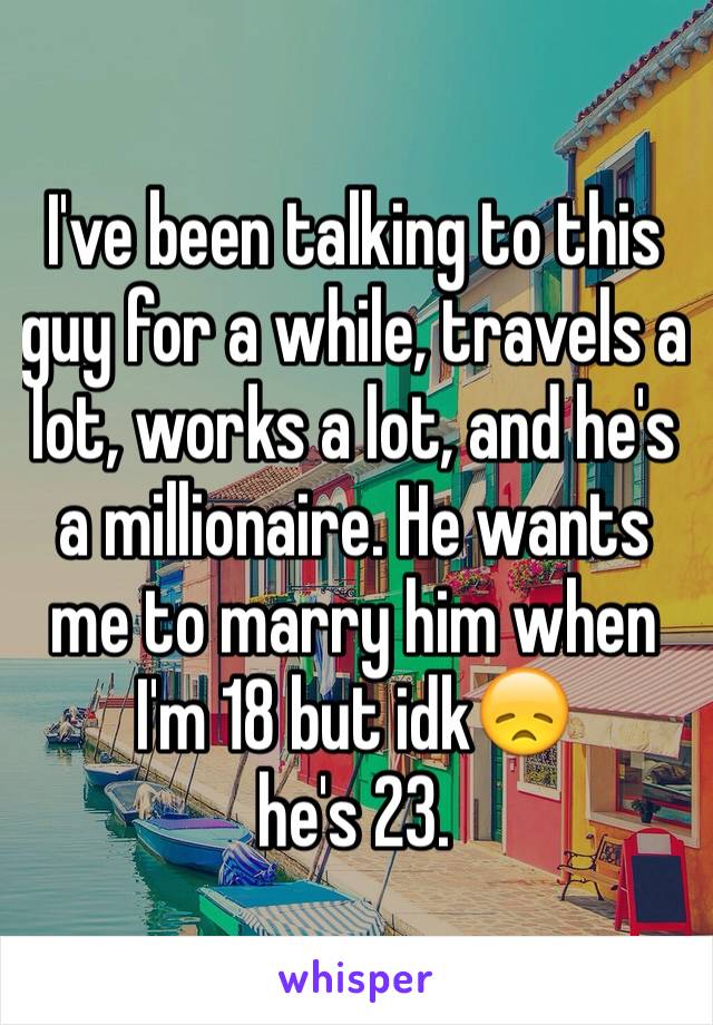 I've been talking to this guy for a while, travels a lot, works a lot, and he's a millionaire. He wants me to marry him when I'm 18 but idk😞 
he's 23. 