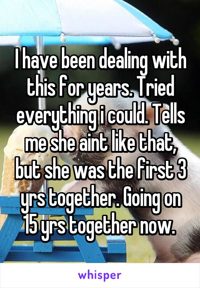 I have been dealing with this for years. Tried everything i could. Tells me she aint like that, but she was the first 3 yrs together. Going on 15 yrs together now. 