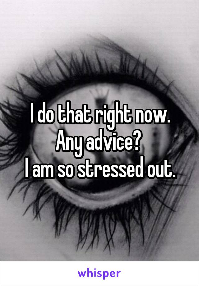 I do that right now.
Any advice? 
I am so stressed out.