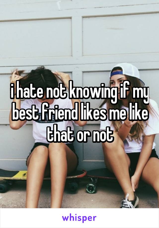 i hate not knowing if my best friend likes me like that or not