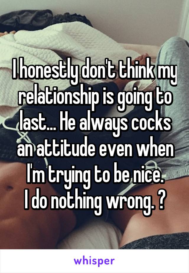 I honestly don't think my relationship is going to last... He always cocks an attitude even when I'm trying to be nice.
I do nothing wrong. 😢