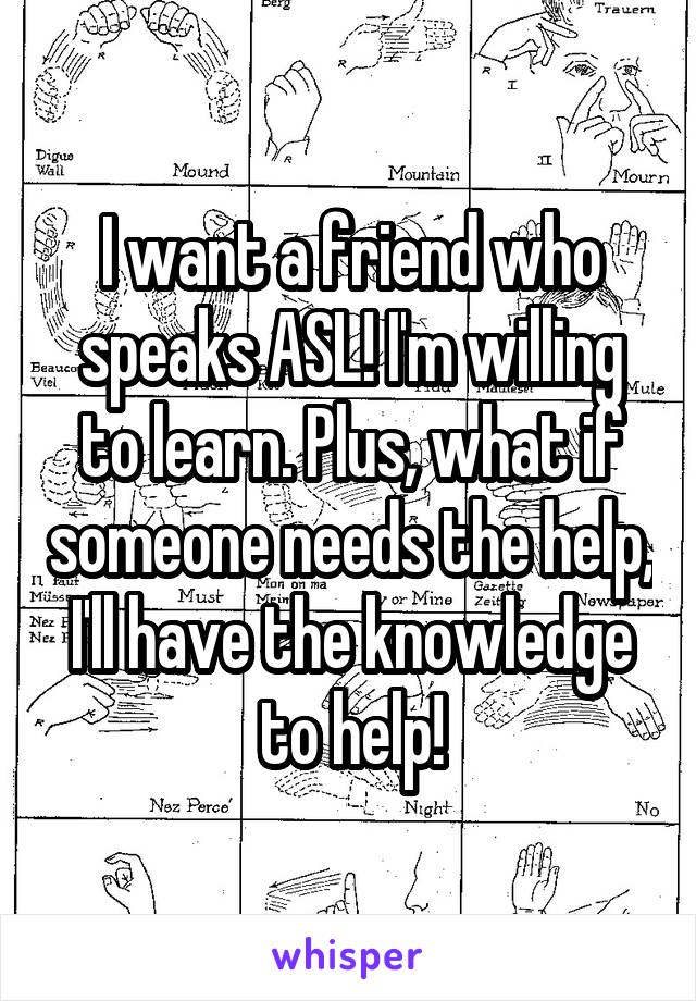 I want a friend who speaks ASL! I'm willing to learn. Plus, what if someone needs the help, I'll have the knowledge to help!