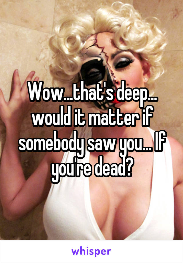 Wow...that's deep... would it matter if somebody saw you... If you're dead?