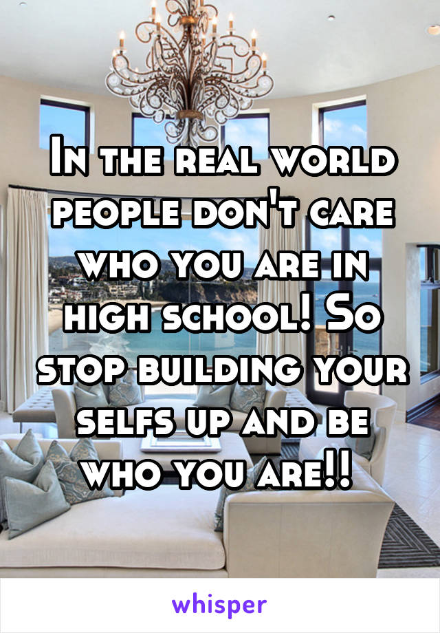 In the real world people don't care who you are in high school! So stop building your selfs up and be who you are!! 