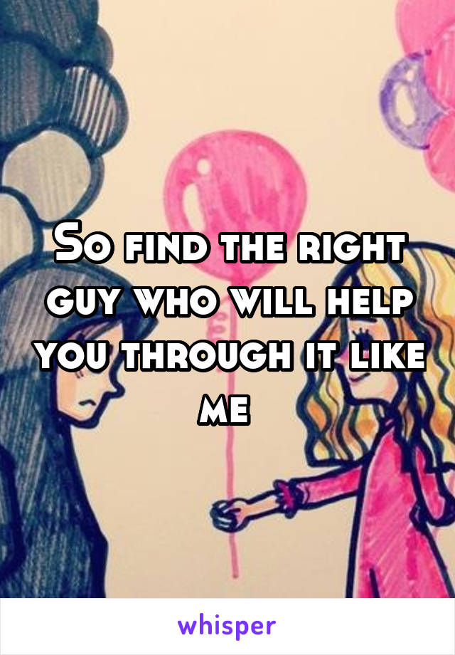 So find the right guy who will help you through it like me 