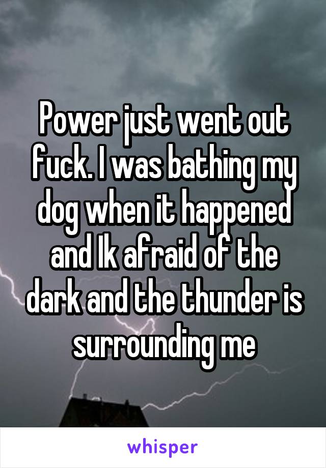 Power just went out fuck. I was bathing my dog when it happened and Ik afraid of the dark and the thunder is surrounding me