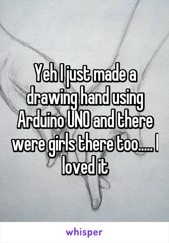 Yeh I just made a drawing hand using Arduino UNO and there were girls there too..... I loved it