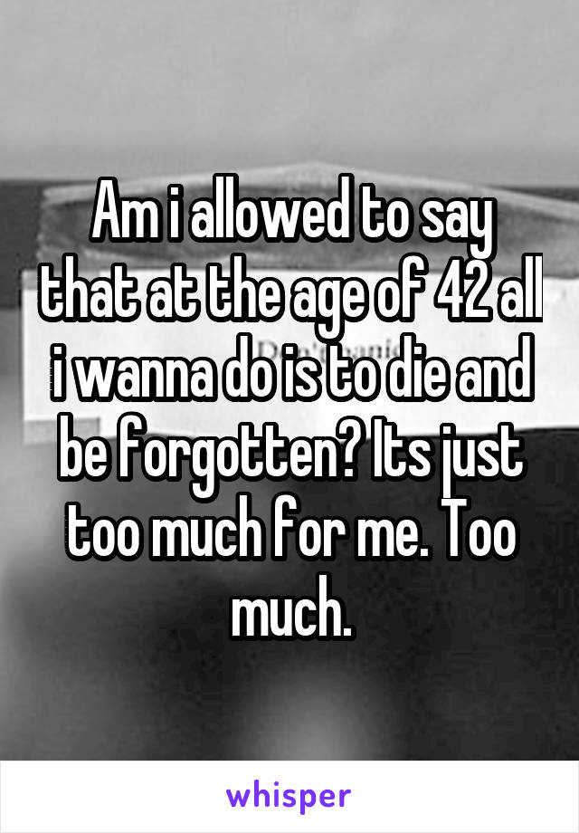 Am i allowed to say that at the age of 42 all i wanna do is to die and be forgotten? Its just too much for me. Too much.