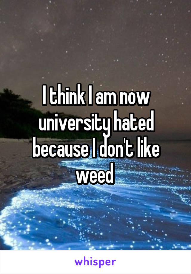 I think I am now university hated because I don't like weed 