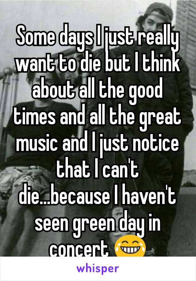 Some days I just really want to die but I think about all the good times and all the great music and I just notice that I can't die...because I haven't seen green day in concert 😂