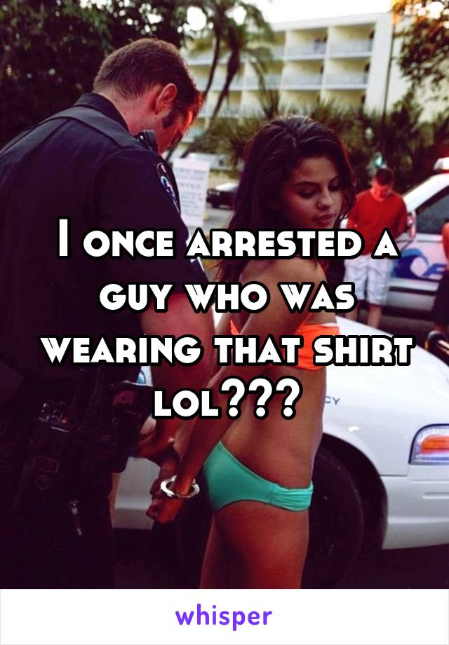 I once arrested a guy who was wearing that shirt lol😂😂😂