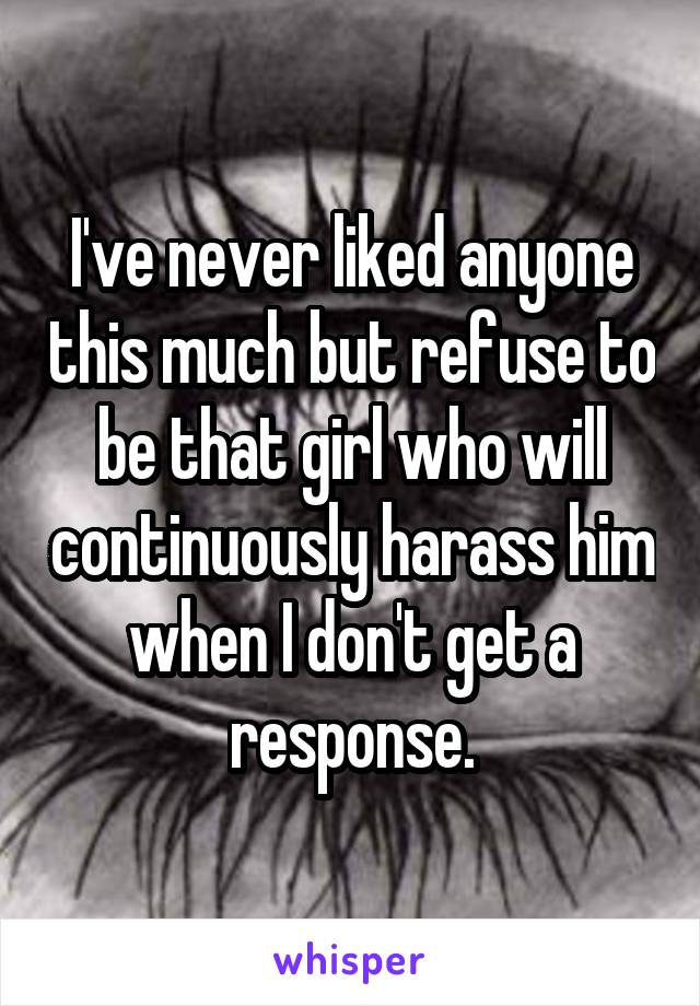 I've never liked anyone this much but refuse to be that girl who will continuously harass him when I don't get a response.