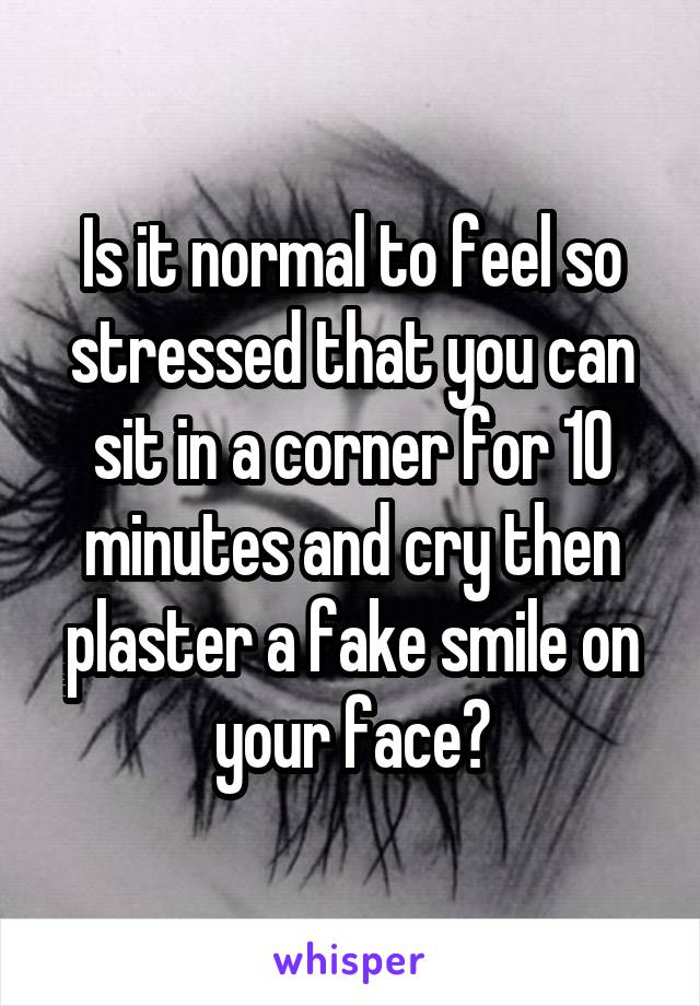 Is it normal to feel so stressed that you can sit in a corner for 10 minutes and cry then plaster a fake smile on your face?