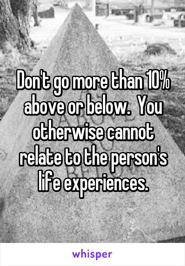 Don't go more than 10% above or below.  You otherwise cannot relate to the person's life experiences.