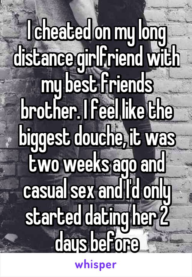 I cheated on my long distance girlfriend with my best friends brother. I feel like the biggest douche, it was two weeks ago and casual sex and I'd only started dating her 2 days before