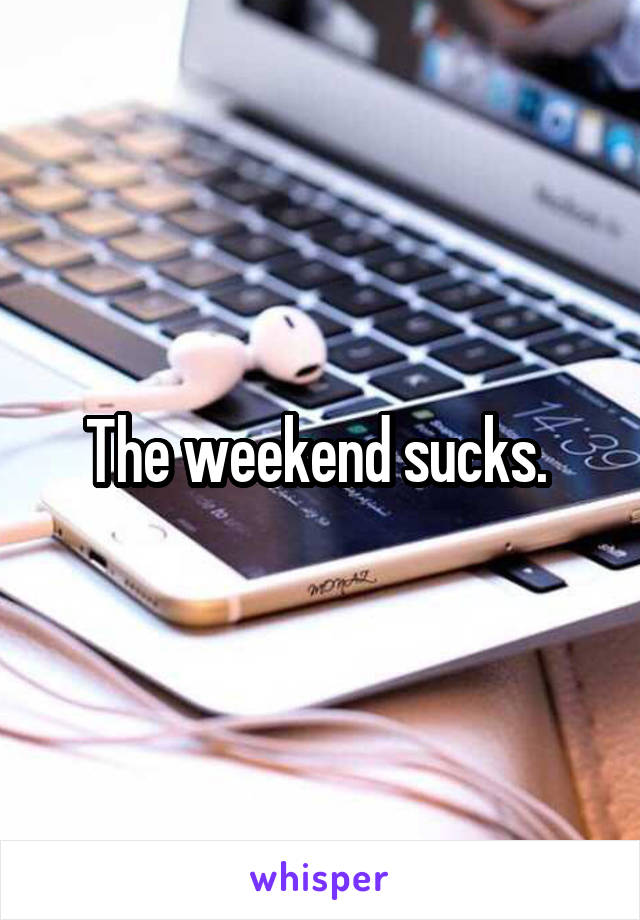 The weekend sucks. 