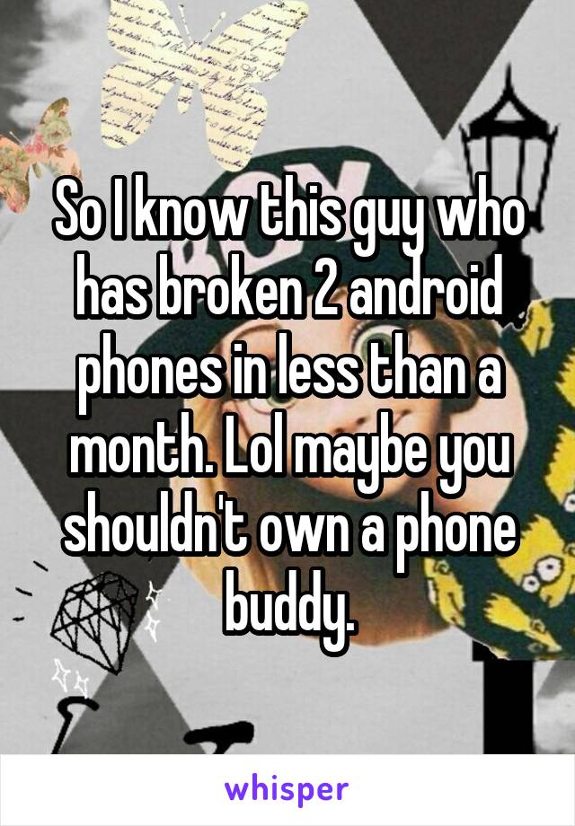 So I know this guy who has broken 2 android phones in less than a month. Lol maybe you shouldn't own a phone buddy.