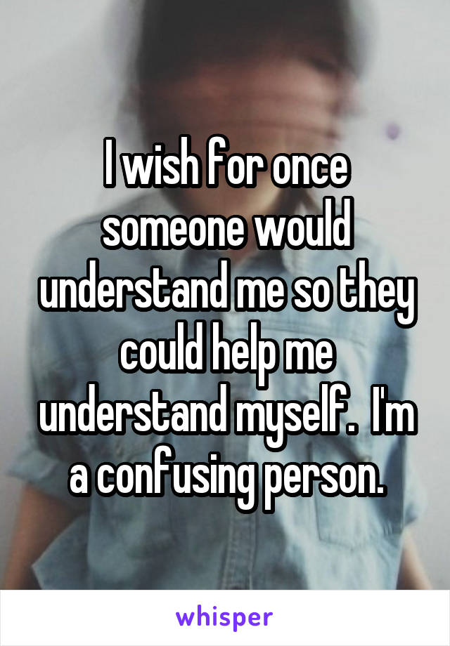 I wish for once someone would understand me so they could help me understand myself.  I'm a confusing person.